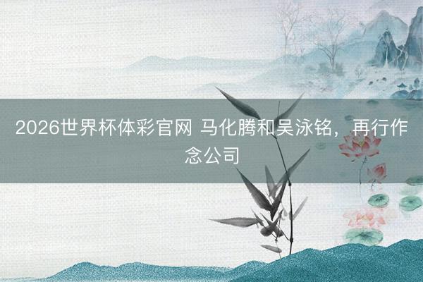 2026世界杯体彩官网 马化腾和吴泳铭，再行作念公司