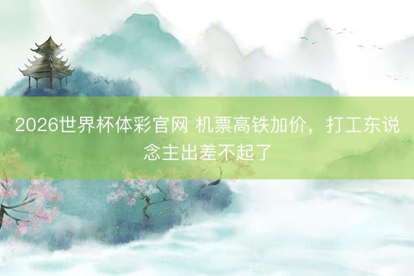 2026世界杯体彩官网 机票高铁加价，打工东说念主出差不起了