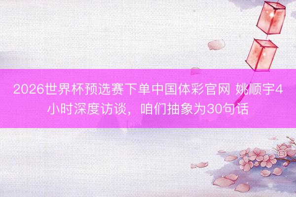 2026世界杯预选赛下单中国体彩官网 姚顺宇4小时深度访谈，咱们抽象为30句话
