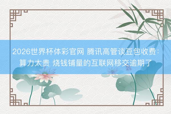 2026世界杯体彩官网 腾讯高管谈豆包收费：算力太贵 烧钱铺量的互联网移交逾期了