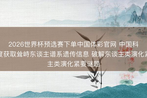 2026世界杯预选赛下单中国体彩官网 中国科学家初度获取耸峙东谈主谱系遗传信息 破解东谈主类演化紧要谜题