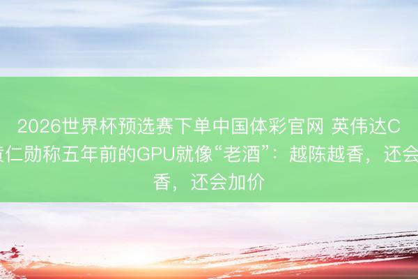 2026世界杯预选赛下单中国体彩官网 英伟达CEO黄仁勋称五年前的GPU就像“老酒”：越陈越香，还会加价