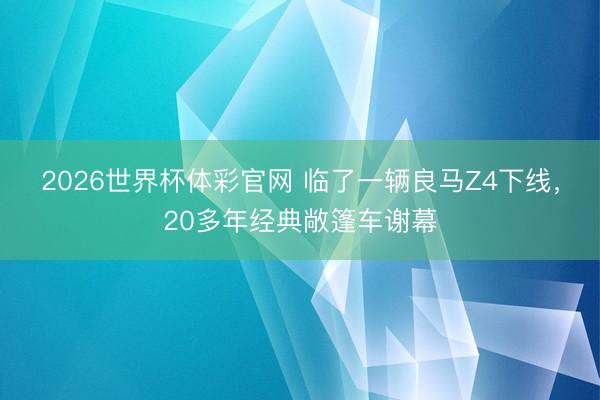 2026世界杯体彩官网 临了一辆良马Z4下线,20多年经典敞篷车谢幕