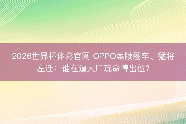 2026世界杯体彩官网 OPPO案牍翻车、猛将左迁：谁在逼大厂玩命博出位？