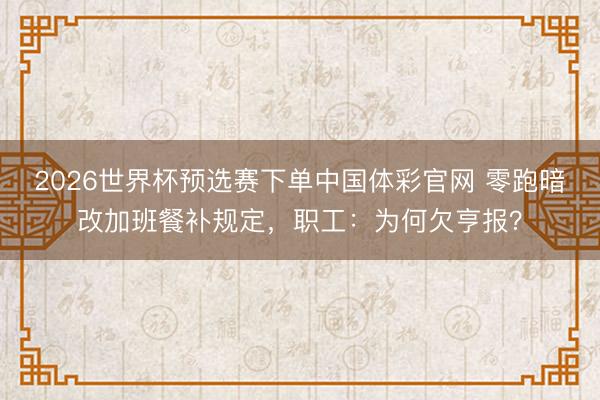 2026世界杯预选赛下单中国体彩官网 零跑暗改加班餐补规定，职工：为何欠亨报？