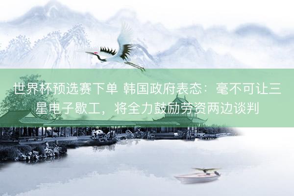世界杯预选赛下单 韩国政府表态：毫不可让三星电子歇工，将全力鼓励劳资两边谈判
