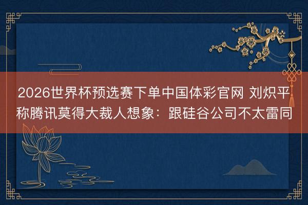 2026世界杯预选赛下单中国体彩官网 刘炽平称腾讯莫得大裁人想象：跟硅谷公司不太雷同