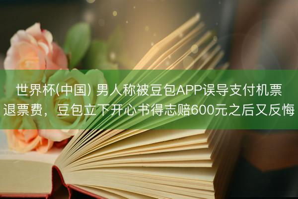 世界杯(中国) 男人称被豆包APP误导支付机票退票费，豆包立下开心书得志赔600元之后又反悔