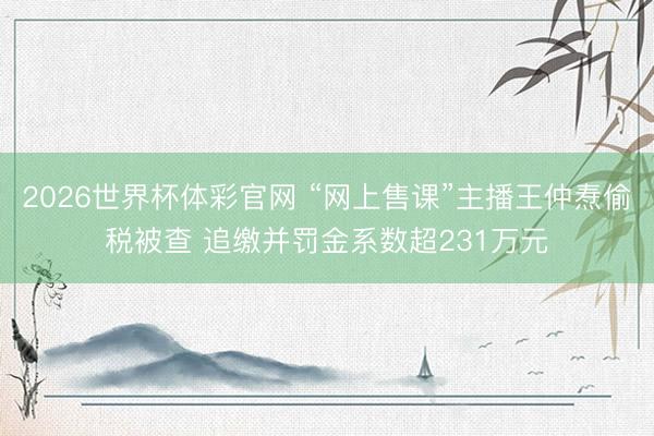 2026世界杯体彩官网 “网上售课”主播王仲焘偷税被查 追缴并罚金系数超231万元