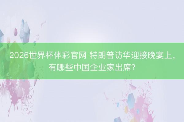 2026世界杯体彩官网 特朗普访华迎接晚宴上，有哪些中国企业家出席？