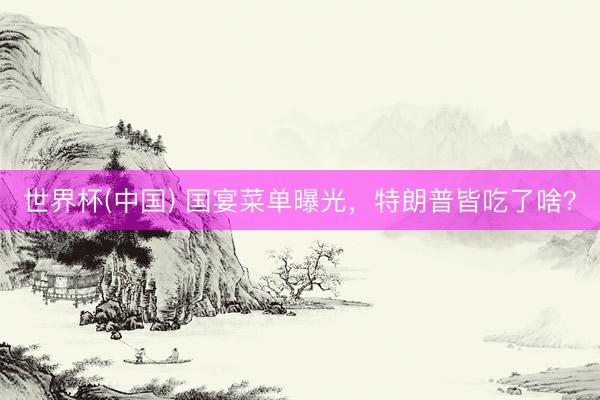 世界杯(中国) 国宴菜单曝光，特朗普皆吃了啥？