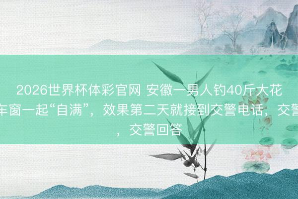2026世界杯体彩官网 安徽一男人钓40斤大花鲢挂车窗一起“自满”，效果第二天就接到交警电话，交警回答