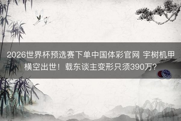 2026世界杯预选赛下单中国体彩官网 宇树机甲横空出世!载东谈主变形只须390万?