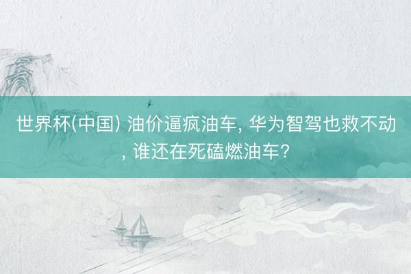 世界杯(中国) 油价逼疯油车， 华为智驾也救不动， 谁还在死磕燃油车?
