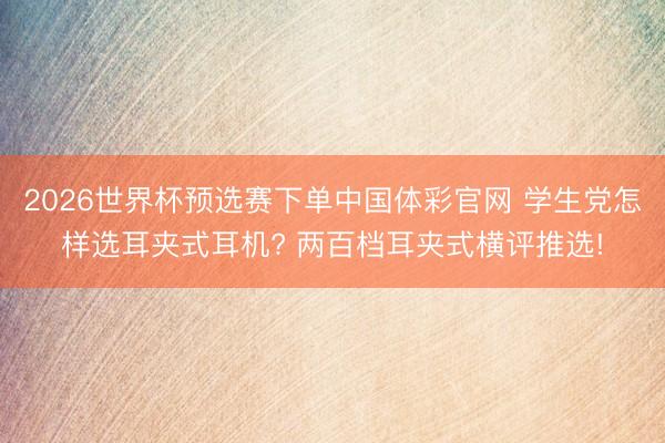 2026世界杯预选赛下单中国体彩官网 学生党怎样选耳夹式耳机? 两百档耳夹式横评推选!