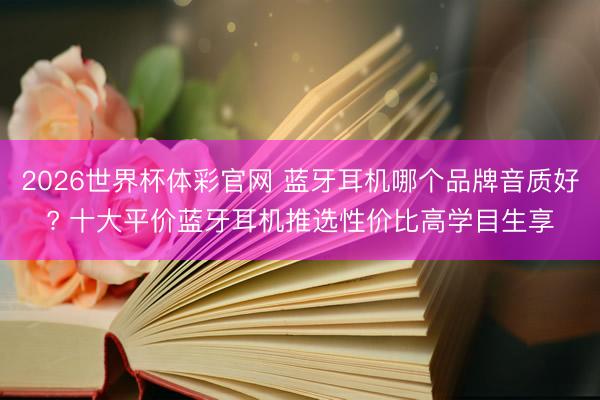 2026世界杯体彩官网 蓝牙耳机哪个品牌音质好? 十大平价蓝牙耳机推选性价比高学目生享
