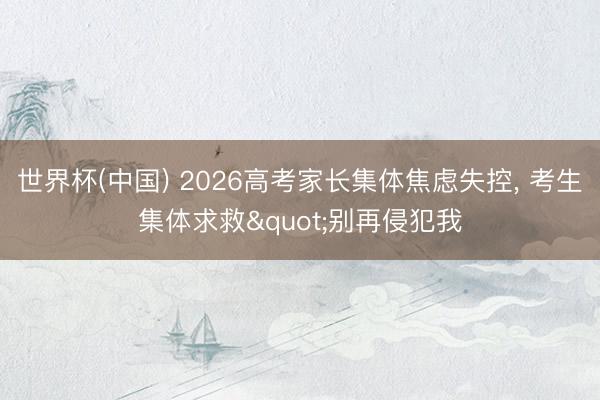 世界杯(中国) 2026高考家长集体焦虑失控, 考生集体求救"别再侵犯我