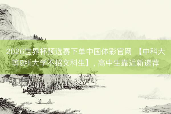 2026世界杯预选赛下单中国体彩官网 【中科大等9所大学不招文科生】， 高中生靠近新遴荐