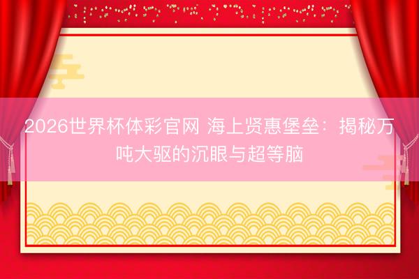 2026世界杯体彩官网 海上贤惠堡垒:揭秘万吨大驱的沉眼与超等脑