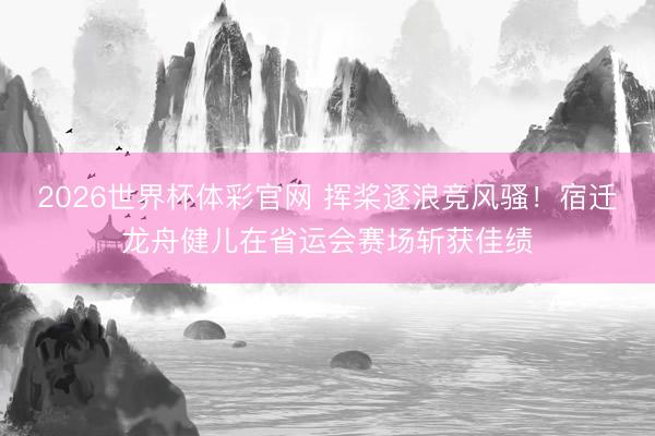 2026世界杯体彩官网 挥桨逐浪竞风骚！宿迁龙舟健儿在省运会赛场斩获佳绩