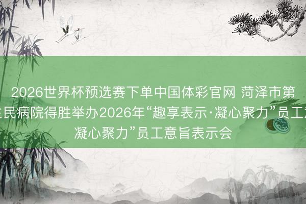 2026世界杯预选赛下单中国体彩官网 菏泽市第三东说念主民病院得胜举办2026年“趣享表示·凝心聚力”员工意旨表示会