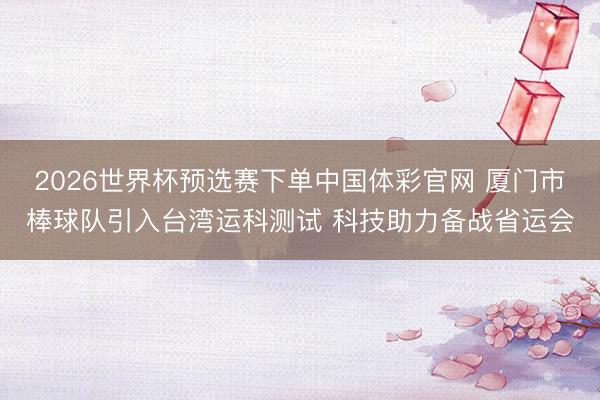 2026世界杯预选赛下单中国体彩官网 厦门市棒球队引入台湾运科测试 科技助力备战省运会
