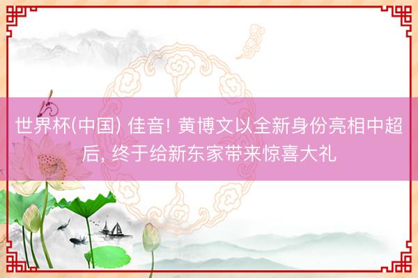 世界杯(中国) 佳音! 黄博文以全新身份亮相中超后， 终于给新东家带来惊喜大礼