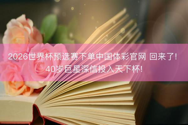 2026世界杯预选赛下单中国体彩官网 回来了! 40岁巨星深信投入天下杯!