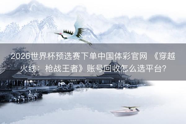 2026世界杯预选赛下单中国体彩官网 《穿越火线：枪战王者》账号回收怎么选平台？
