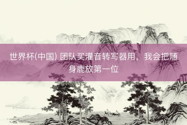 世界杯(中国) 团队买灌音转写器用，我会把随身鹿放第一位