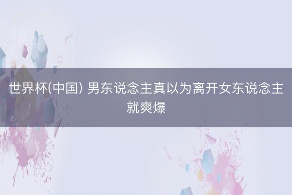 世界杯(中国) 男东说念主真以为离开女东说念主就爽爆