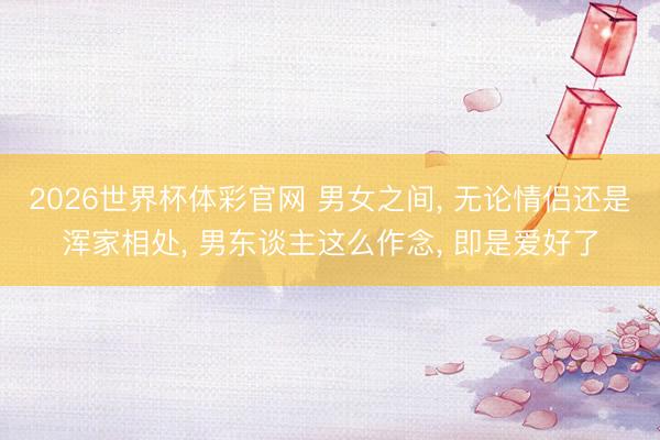 2026世界杯体彩官网 男女之间, 无论情侣还是浑家相处, 男东谈主这么作念, 即是爱好了