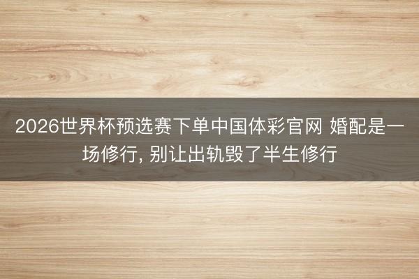 2026世界杯预选赛下单中国体彩官网 婚配是一场修行， 别让出轨毁了半生修行