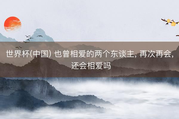 世界杯(中国) 也曾相爱的两个东谈主， 再次再会， 还会相爱吗