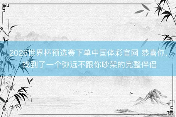 2026世界杯预选赛下单中国体彩官网 恭喜你， 找到了一个弥远不跟你吵架的完整伴侣