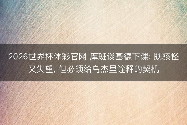 2026世界杯体彩官网 库班谈基德下课: 既骇怪又失望， 但必须给乌杰里诠释的契机