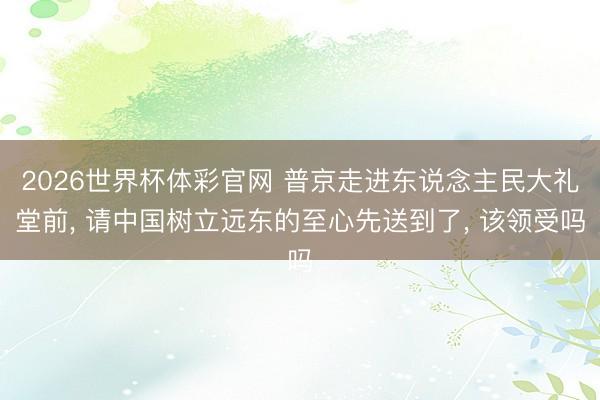 2026世界杯体彩官网 普京走进东说念主民大礼堂前， 请中国树立远东的至心先送到了， 该领受吗