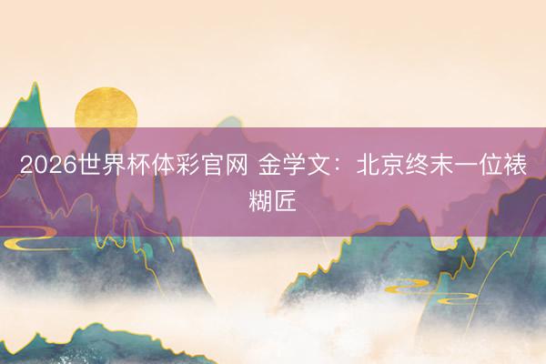 2026世界杯体彩官网 金学文：北京终末一位裱糊匠
