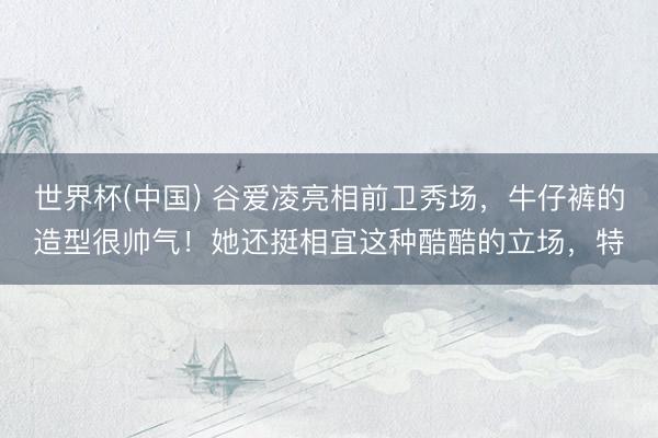 世界杯(中国) 谷爱凌亮相前卫秀场，牛仔裤的造型很帅气！她还挺相宜这种酷酷的立场，特