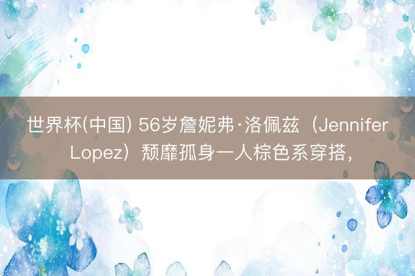 世界杯(中国) 56岁詹妮弗·洛佩兹（Jennifer Lopez）颓靡孤身一人棕色系穿搭，