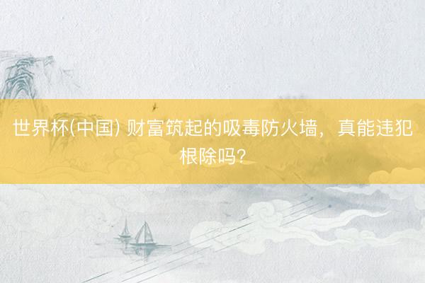 世界杯(中国) 财富筑起的吸毒防火墙，真能违犯根除吗？