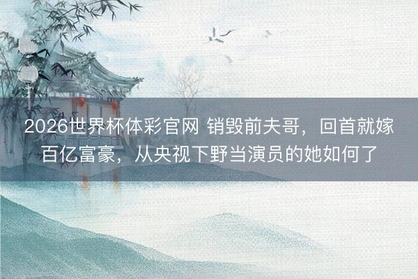 2026世界杯体彩官网 销毁前夫哥，回首就嫁百亿富豪，从央视下野当演员的她如何了