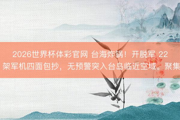 2026世界杯体彩官网 台海炸锅!开脱军 22 架军机四面包抄,无预警突入台岛临近空域。聚集
