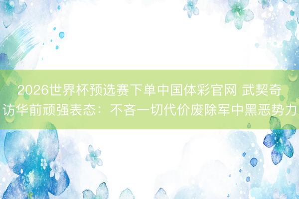 2026世界杯预选赛下单中国体彩官网 武契奇访华前顽强表态：不吝一切代价废除军中黑恶势力
