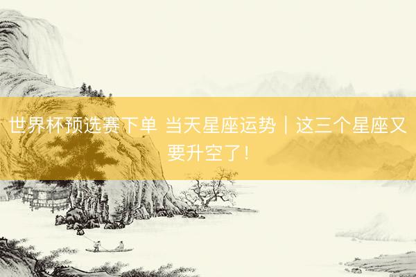 世界杯预选赛下单 当天星座运势|这三个星座又要升空了!