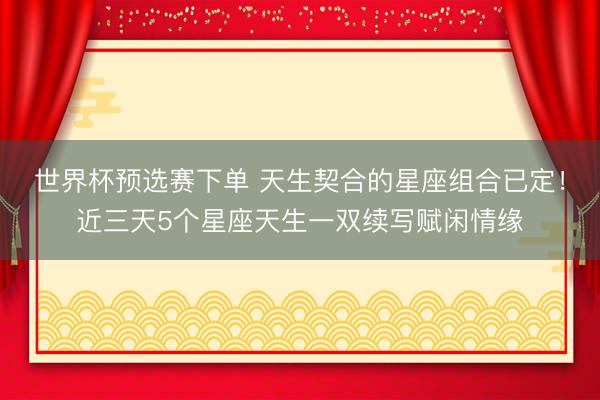 世界杯预选赛下单 天生契合的星座组合已定！近三天5个星座天生一双续写赋闲情缘