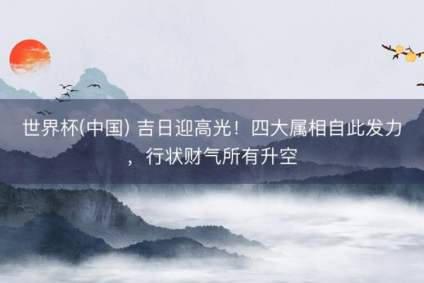 世界杯(中国) 吉日迎高光!四大属相自此发力,行状财气所有升空