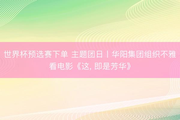 世界杯预选赛下单 主题团日丨华阳集团组织不雅看电影《这， 即是芳华》