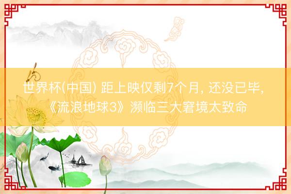 世界杯(中国) 距上映仅剩7个月， 还没已毕， 《流浪地球3》濒临三大窘境太致命