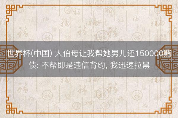 世界杯(中国) 大伯母让我帮她男儿还150000赌债: 不帮即是违信背约， 我迅速拉黑